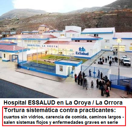 Hospital de ESSALUD en La Oroya
                  (La Orrora): tortura sistem�tica contra practicantes
                  con cuartos sin vidrios, con falta de comida en las
                  ma�anas y en las noches, con caminos largos etc. -
                  salen sistemas flojos y enfermedades graves EN SERIE