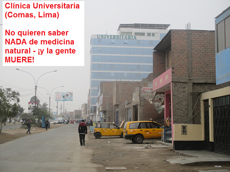 Clínica Universitaria en
Comas en Lima: sin medicina natural mueren los
pacientes: NO quieren saber NADA de medicina
natural - ¡y la gente MUERE! Clínica Universitaria en Comas en Lima:
sin medicina natural mueren los pacientes: NO
quieren saber NADA de medicina natural - ¡y la
gente MUERE!
